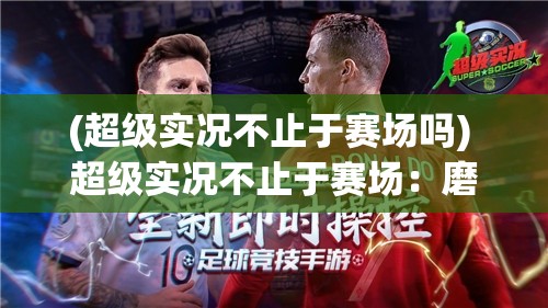 (超级实况不止于赛场吗) 超级实况不止于赛场：磨练技巧，战胜对手的背后策略揭秘